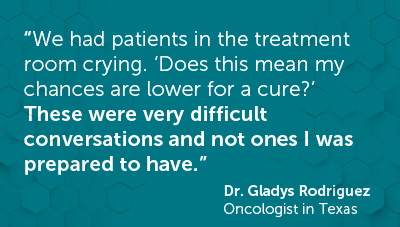 Quote from Dr. Gladys Rodriguez "We had patients in the treatment room crying. ‘Does this mean my chances are lower for a cure?’ These were very difficult conversations and not ones I was prepared to have.” 